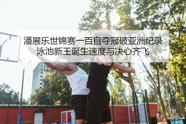 潘展乐世锦赛一百自夺冠破亚洲纪录 泳池新王诞生速度与决心齐飞
